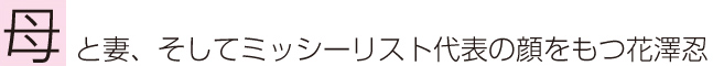 母と妻、そしてミッシーリスト代表の顔をもつ花澤忍