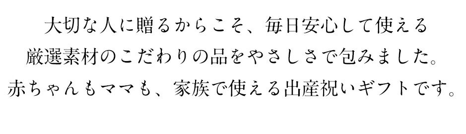 大切な人に贈るからこそ、毎日安心して使える厳選素材のこだわりの品をやさしさで包みました。赤ちゃんもママも、家族で使える出産祝いギフトです。